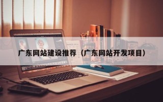 和田广东网站建设推荐（广东网站开发项目）