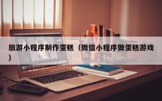 和田旅游小程序制作蛋糕（微信小程序做蛋糕游戏）